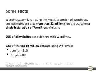 Some Facts
WordPress.com is run using the Multisite version of WordPress
and estimates are that more than 32 million sites are active on a
single installation of WordPress Multisite

25% of all websites are published with WordPress

63% of the top 10 million sites are using WordPress
 • Joomla = 11%
 • Drupal = 8%

http://lorelle.wordpress.com/2012/03/29/wordpress-stats-and-numbers-breaking-their-own-records/
http://trends.builtwith.com/cms
 
