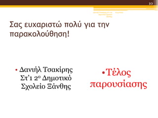 Σας ευχαριστώ πολύ για την
παρακολούθηση!
• Δανιήλ Τσακίρης
Στ’1 2ο Δημοτικό
Σχολείο Ξάνθης
•Τέλος
παρουσίασης
6/4/2022
Δανιήλ Τσακίρης στ'1 2ο
Δημοτικό Σχολείο
Ξάνθης
10
 