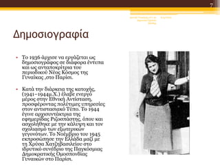 Δημοσιογραφία
• Το 1936 άρχισε να εργάζεται ως
δημοσιογράφος σε διάφορα έντυπα
και ως ανταποκρίτρια του
περιοδικού Νέος Κόσμος της
Γυναίκας ,στο Παρίσι.
• Κατά την διάρκεια της κατοχής,
(1941–1944μ.Χ.) έλαβε ενεργό
μέρος στην Εθνική Αντίσταση,
προσφέροντας πολύτιμες υπηρεσίες
στον αντιστασιακό Τύπο. Το 1944
έγινε αρχισυντάκτρια της
εφημερίδας Ριζοσπάστης, όπου και
ασχολήθηκε με την κάλυψη και τον
σχολιασμό των εξωτερικών
γεγονότων. Το Νοέμβριο του 1945
εκπροσώπησε την Ελλάδα μαζί με
τη Χρύσα Χατζηβασιλείου στο
ιδρυτικό συνέδριο της Παγκόσμιας
Δημοκρατικής Ομοσπονδίας
Γυναικών στο Παρίσι.
6/4/2022
Δανιήλ Τσακίρης στ'1 2ο
Δημοτικό Σχολείο
Ξάνθης
7
 