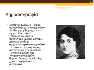 Δημοσιογραφία
• Μετά τον Εμφύλιο Πόλεμο
συνεργάστηκε με το περιοδικό
Επιθεώρηση Τέχνης και την
εφημερίδα Η Αυγή
χρησιμοποιώντας το
ψευδώνυμο «Σοφία Δέλτα».
Διετέλεσε επίσης
αρχισυντάκτρια στο περιοδικό
Γυναίκα και επιστημονική
συνεργάτρια στα περιοδικά
Γυναικεία Δράση και
Κομμουνιστική Δράση
δημοσιεύοντας επιφυλλίδες,
χρονογραφήματα και
διηγήματα.
6/4/2022
Δανιήλ Τσακίρης στ'1 2ο
Δημοτικό Σχολείο
Ξάνθης
9
 