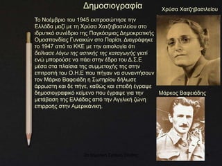2ο Δημοτικό Σχολείο Ξάνθης 6
Δημοσιογραφία
Το Νοέμβριο του 1945 εκπροσώπησε την
Ελλάδα μαζί με τη Χρύσα Χατζηβασιλείου στο
ιδρυτικό συνέδριο της Παγκόσμιας Δημοκρατικής
Ομοσπονδίας Γυναικών στο Παρίσι. Διαγράφηκε
το 1947 από το ΚΚΕ με την αιτιολογία ότι
δείλιασε λόγω της αστικής της καταγωγής γιατί
ενώ μπορούσε να πάει στην έδρα του Δ.Σ.Ε
μέσα στα πλαίσια της συμμετοχής της στην
επιτροπή του Ο.Η.Ε που πήγαν να συναντήσουν
τον Μάρκο Βαφειάδη η Σωτηρίου δήλωσε
άρρωστη και δε πήγε, καθώς και επειδή έγραψε
δημοσιογραφικό κείμενο που έγραψε για την
μετάβαση της Ελλάδας από την Αγγλική ζώνη
επιρροής στην Αμερικάνικη.
Χρύσα Χατζηβασιλείου
Μάρκος Βαφειάδης
 
