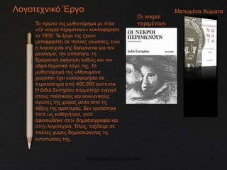 2ο Δημοτικό Σχολείο Ξάνθης 8
Λογοτεχνικό Έργο
Το πρώτο της μυθιστόρημα με τίτλο
«Οι νεκροί περιμένουν» κυκλοφόρησε
το 1959. Τα έργα της έχουν
μεταφραστεί σε πολλές γλώσσες, ενώ
η λογοτεχνία της διακρίνεται για τον
ρεαλισμό, την απλότητα, τη
δραματική αφήγηση καθώς και τον
αδρό δημοτικό λόγο της. Το
μυθιστόρημά της «Ματωμένα
χώματα» έχει κυκλοφορήσει σε
περισσότερα από 400.000 αντίτυπα.
Η Διδώ Σωτηρίου συμμετείχε ενεργά
στους πολιτικούς και κοινωνικούς
αγώνες της χώρας μέσα από τις
τάξεις της αριστεράς. Δεν εργάστηκε
ποτέ ως καθηγήτρια, γιατί
αφοσιώθηκε στην δημοσιογραφία και
στην λογοτεχνία. Τέλος, ταξίδεψε σε
πολλές χώρες δημοσιεύοντας τις
εντυπώσεις της.
Ματωμένα Χώματα
Οι νεκροί
περιμένουν
 