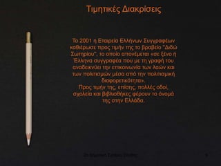 2ο Δημοτικό Σχολείο Ξάνθης 9
Τιμητικές Διακρίσεις
Το 2001 η Εταιρεία Ελλήνων Συγγραφέων
καθιέρωσε προς τιμήν της το βραβείο ''Διδώ
Σωτηρίου'', το οποίο απονέμεται «σε ξένο ή
Έλληνα συγγραφέα που με τη γραφή του
αναδεικνύει την επικοινωνία των λαών και
των πολιτισμών μέσα από την πολιτισμική
διαφορετικότητα».
Προς τιμήν της, επίσης, πολλές οδοί,
σχολεία και βιβλιοθήκες φέρουν το όνομά
της στην Ελλάδα.
 