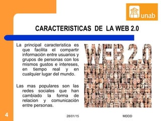 28/01/15 MDDD4
CARACTERISTICAS DE LA WEB 2.0
La principal caracteristica es
que facilita el compartir
información entre usuarios y
grupos de personas con los
mismos gustos e intereses,
en tiempo real y en
cualquier lugar del mundo.
Las mas populares son las
redes sociales que han
cambiado la forma de
relacion y comunicación
entre personas.
 