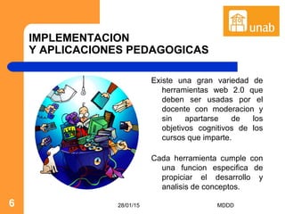 28/01/15 MDDD6
IMPLEMENTACION
Y APLICACIONES PEDAGOGICAS
Existe una gran variedad de
herramientas web 2.0 que
deben ser usadas por el
docente con moderacion y
sin apartarse de los
objetivos cognitivos de los
cursos que imparte.
Cada herramienta cumple con
una funcion especifica de
propiciar el desarrollo y
analisis de conceptos.
 