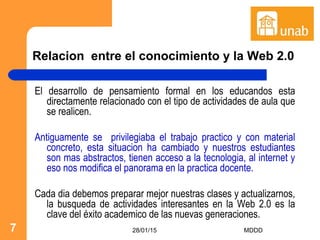 28/01/15 MDDD7
Relacion entre el conocimiento y la Web 2.0
El desarrollo de pensamiento formal en los educandos esta
directamente relacionado con el tipo de actividades de aula que
se realicen.
Antiguamente se privilegiaba el trabajo practico y con material
concreto, esta situacion ha cambiado y nuestros estudiantes
son mas abstractos, tienen acceso a la tecnologia, al internet y
eso nos modifica el panorama en la practica docente.
Cada dia debemos preparar mejor nuestras clases y actualizarnos,
la busqueda de actividades interesantes en la Web 2.0 es la
clave del éxito academico de las nuevas generaciones.
 