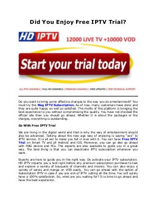 Did You Enjoy Free IPTV Trial?
Do you want to bring some effective changes to the way you do entertainment? You
must try the Mag IPTV Subscription. As of now, many customers have done and
they are quite happy as well as satisfied. The motto of this platform is bringing the
best experience to you without compromising the quality. You have not checked the
official site then you should go ahead. Whether it is about the packages or the
charges, everything is outstanding.
Go With Free IPTV Trial
We are living in the digital world and that is why the way of entertainment should
also be advanced. Talking about the new age way of enjoying is saying “yes” to
IPTV service. It is all set to make you fall in love with it. You can have Free IPTV
Trial on Smart TV and all Android and iOS. Moreover, you can go also go ahead
with MAG device and PCs. The experts are also available to guide you in a great
way. The best thing is that you can deactivate IPTV subscription whenever you
want.
Experts are here to guide you in the right way. Do activate your IPTV subscription.
HD IPTV imparts you a test right before any premium subscription purchase to test
and explore a variety of bouquets of channels and movies. You can also enjoy a
variety of series and manga on VOD easily. You can go ahead with the option of
Subscription IPTV in case if you are sick of IPTV cutting all the time. You will surely
have a 100% satisfaction. So, what are you waiting for? It is time to go ahead and
have the best experience.
 
