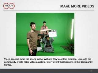MAKE MORE VIDEOS




Video appears to be the strong suit of William Way’s content creation. Leverage the
community create more video assets for every event that happens in the Community
Center.

                                                                                15
 