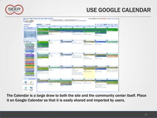 USE GOOGLE CALENDAR




The Calendar is a large draw to both the site and the community center itself. Place
it on Google Calendar so that it is easily shared and imported by users.


                                                                                  17
 