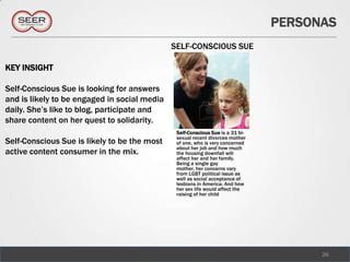 PERSONAS
                                              SELF-CONSCIOUS SUE

KEY INSIGHT

Self-Conscious Sue is looking for answers
and is likely to be engaged in social media
daily. She’s like to blog, participate and
share content on her quest to solidarity.
                                               Self-Conscious Sue is a 31 bi-
                                               sexual recent divorcee mother
Self-Conscious Sue is likely to be the most    of one, who is very concerned
                                               about her job and how much
active content consumer in the mix.            the housing downfall will
                                               affect her and her family.
                                               Being a single gay
                                               mother, her concerns vary
                                               from LGBT political issue as
                                               well as social acceptance of
                                               lesbians in America. And how
                                               her sex life would affect the
                                               raising of her child




                                                                                      26
 