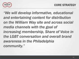 CORE STRATEGY

“We will develop informative, educational
and entertaining content for distribution
on the William Way site and across social
media channels with the goal of
increasing membership, Share of Voice in
the LGBT conversation and overall brand
awareness in the Philadelphia
community.”

                                        28
 