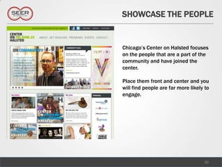 SHOWCASE THE PEOPLE


Chicago’s Center on Halsted focuses
on the people that are a part of the
community and have joined the
center.

Place them front and center and you
will find people are far more likely to
engage.




                                    32
 