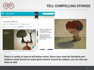 TELL COMPELLING STORIES




There’s a variety of ways to tell stories online. Some have used the Storybird.com
children’s book format to create great content around the subject, you can also use
video as well.

                                                                                  34
 
