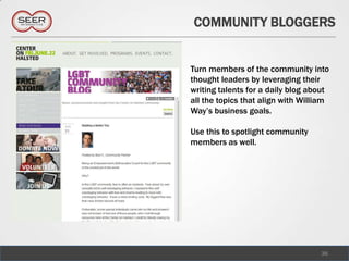 COMMUNITY BLOGGERS


Turn members of the community into
thought leaders by leveraging their
writing talents for a daily blog about
all the topics that align with William
Way’s business goals.

Use this to spotlight community
members as well.




                                   36
 