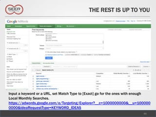 THE REST IS UP TO YOU




Input a keyword or a URL, set Match Type to [Exact] go for the ones with enough
Local Monthly Searches.
https://adwords.google.com/o/Targeting/Explorer?__c=1000000000&__u=100000
0000&ideaRequestType=KEYWORD_IDEAS
                                                                           46
 