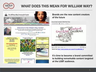 WHAT DOES THIS MEAN FOR WILLIAM WAY?

               Brands are the new content creators
               of the future




               Watch this http://www.youtube.com/watch?v=LerdMmWjU_E




               It’s time to become a brand committed
               to building remarkable content targeted
               at the LGBT audience.


                                                                       5
 