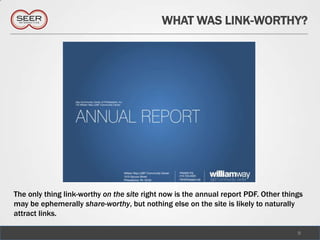 WHAT WAS LINK-WORTHY?




The only thing link-worthy on the site right now is the annual report PDF. Other things
may be ephemerally share-worthy, but nothing else on the site is likely to naturally
attract links.

                                                                                     9
 