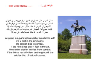 SABIAS QUE…
A statue in a park with a soldier on a horse with
it’s 2 feet in the air means
the soldier died in combat.
If the horse has only 1 foot in the air,
the soldier died of injuries from combat.
If the horse has all 4 feet on the ground, the
soldier died of natural causes.
DID YOU KNOW ….. ‫...؟‬ ‫أن‬ ‫تعلم‬ ‫هل‬
‫الفارس‬ ‫أن‬ ‫يعني‬ ‫مرفوعين‬ ‫قدمين‬ ‫ذو‬ ‫حصان‬ ‫على‬ ‫الفارس‬ ‫تمثال‬
‫فإن‬ ‫مرفوعة‬ ‫للحصان‬ ‫واحدة‬ ‫قدم‬ ‫كانت‬ ‫وإذا‬ ، ‫معركة‬ ‫في‬ ‫قتل‬ ‫قد‬
‫إذا‬ ‫أما‬ ، ‫معركة‬ ‫بجراح‬ ‫متأثرا‬ ‫مات‬ ‫قد‬ ‫الفارس‬ ‫أن‬ ‫يعني‬ ‫ذلك‬
‫ذلك‬ ‫فإن‬ ‫الرض‬ ‫عن‬ ‫مرفوعة‬ ‫غير‬ ‫الحصان‬ ‫أجل‬ ‫جميع‬ ‫كانت‬
.‫معركة‬ ‫في‬ ‫وليس‬ ‫طبيعيا‬ ‫مات‬ ‫قد‬ ‫الفارس‬ ‫أن‬ ‫يعني‬
 