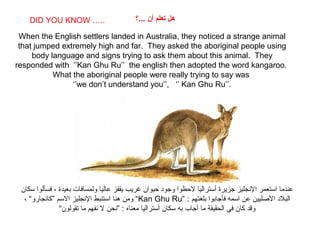 SABIAS QUE…
When the English settlers landed in Australia, they noticed a strange animal
that jumped extremely high and far. They asked the aboriginal people using
body language and signs trying to ask them about this animal. They
responded with ’’Kan Ghu Ru’’ the english then adopted the word kangaroo.
What the aboriginal people were really trying to say was
‘’we don’t understand you’’, ‘’ Kan Ghu Ru’’.
DID YOU KNOW ….. ‫...؟‬ ‫أن‬ ‫تعلم‬ ‫هل‬
‫سكان‬ ‫فسألوا‬ ، ‫بعيدة‬ ‫ولمسافات‬ ‫عاليا‬ ‫يقفز‬ ‫غريب‬ ‫حيوان‬ ‫وجود‬ ‫لحظوا‬ ‫أستراليا‬ ‫جزيرة‬ ‫الجنجليز‬ ‫استعمر‬ ‫عندما‬
” : ‫بلغتهم‬ ‫فأجابوا‬ ‫اسمه‬ ‫عن‬ ‫اللصليين‬ ‫البلد‬Kan Ghu Ru، “‫”كاجنجارو‬ ‫السم‬ ‫الجنجليز‬ ‫استنبط‬ ‫هنا‬ ‫ومن‬ “
“‫تقولون‬ ‫ما‬ ‫جنفهم‬ ‫ل‬ ‫”جنحن‬ : ‫معناه‬ ‫أستراليا‬ ‫سكان‬ ‫به‬ ‫أجاب‬ ‫ما‬ ‫الحقيقة‬ ‫في‬ ‫كان‬ ‫وقد‬
 