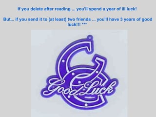 If you delete after reading ... you'll spend a year of ill luck!  But... if you send it to (at least) two friends ... you'll have 3 years of good luck!!! ***   