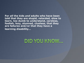 For  all  the kids  and  adults who have been told that they are stupid, retarded, slow to learn, too dumb to understand, careless, foolish, lazy, stunned, clueless, that they are failures and/or that they have a  learning disability… 