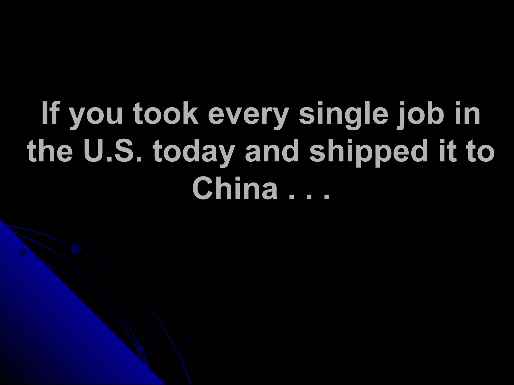 If you took every single job in
the U.S. today and shipped it to
China . . .
 