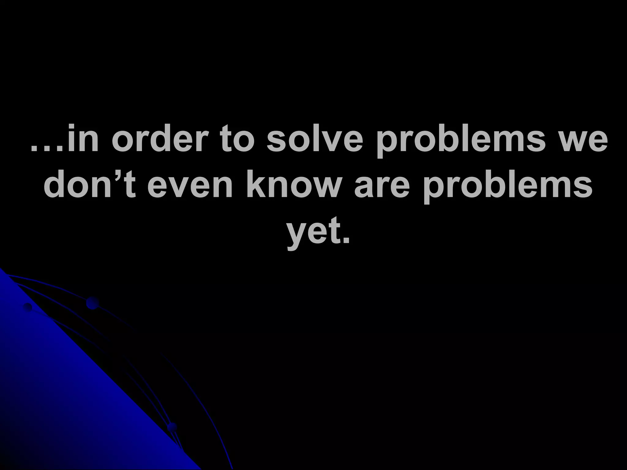 …in order to solve problems we
don’t even know are problems
yet.
 