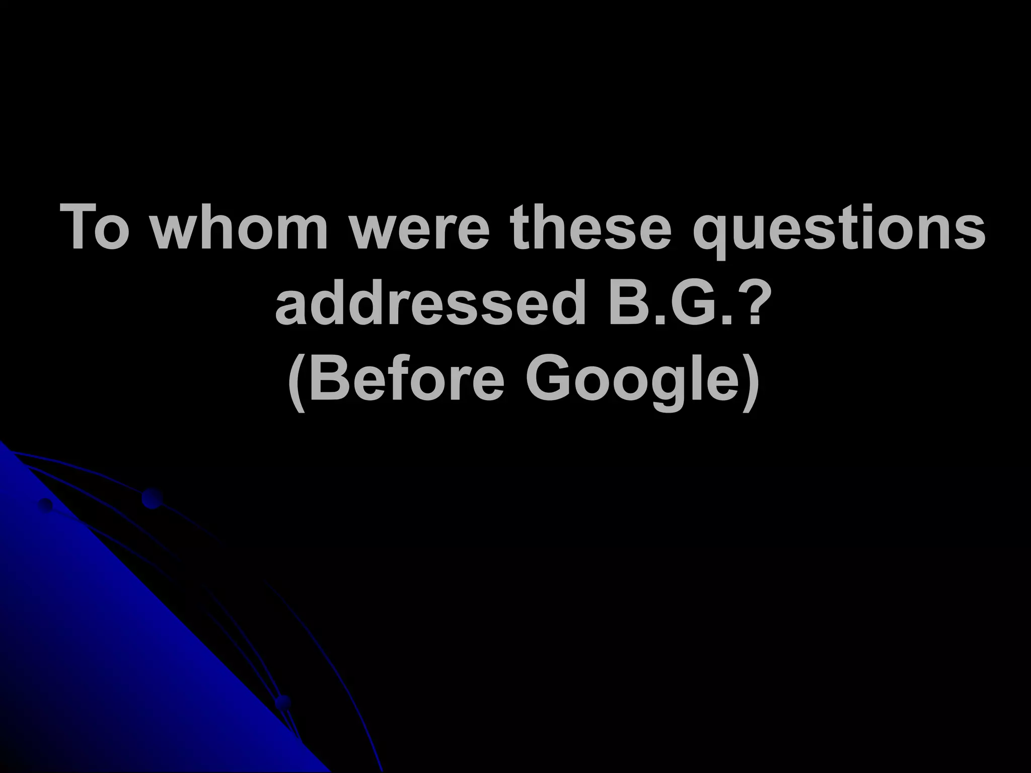 To whom were these questions
addressed B.G.?
(Before Google)
 