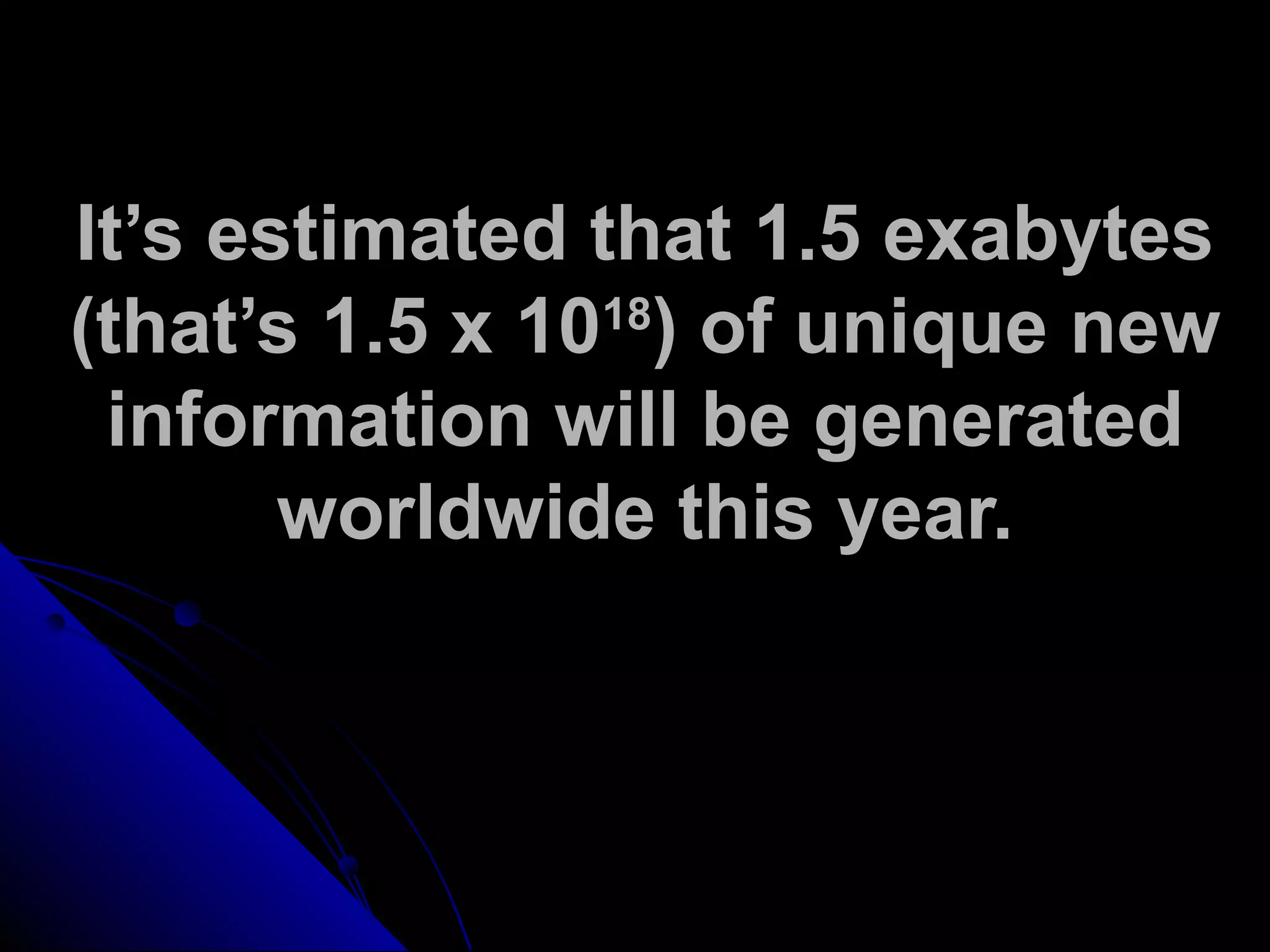 It’s estimated that 1.5 exabytes
(that’s 1.5 x 1018
) of unique new
information will be generated
worldwide this year.
 