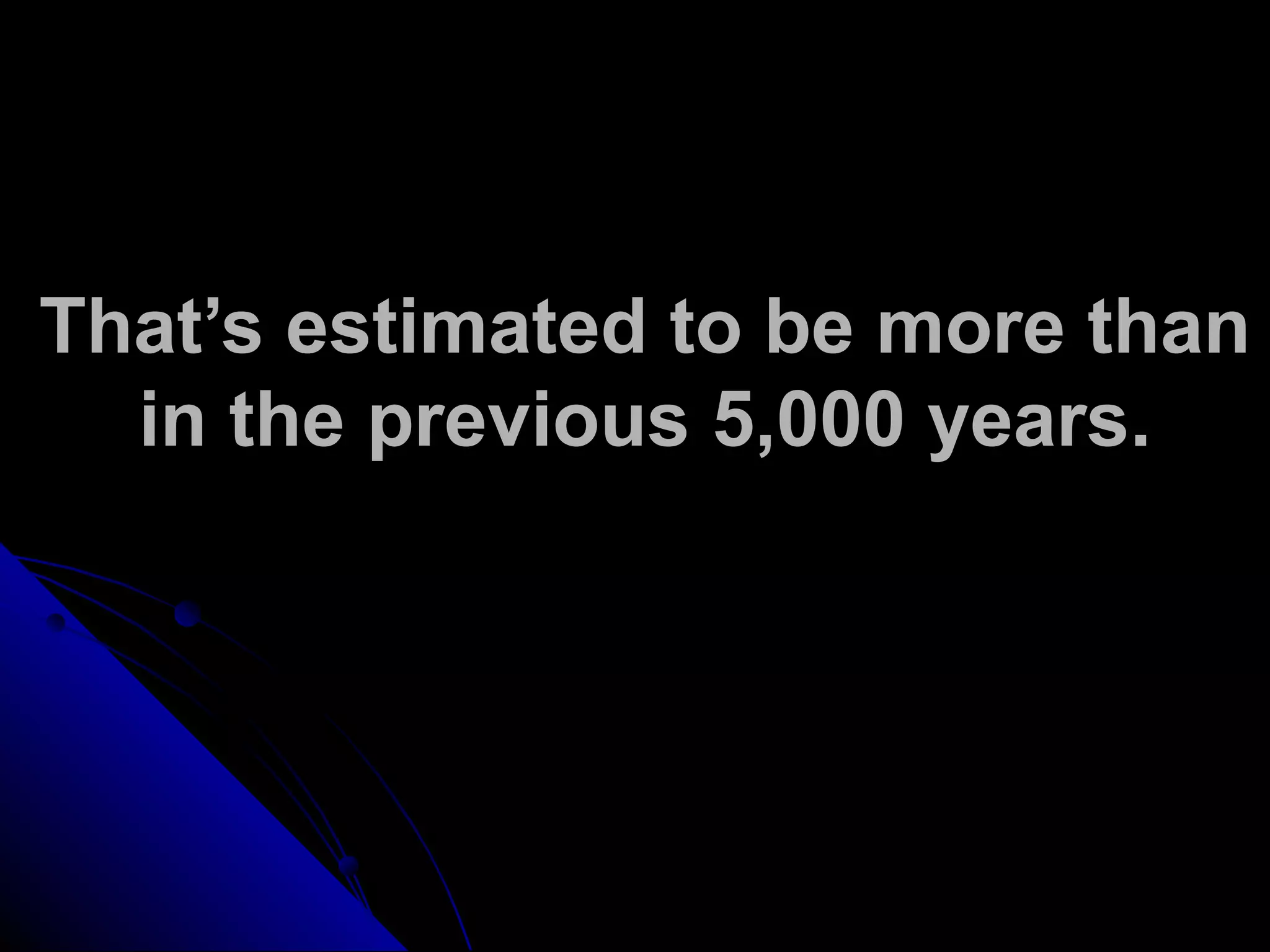 That’s estimated to be more than
in the previous 5,000 years.
 