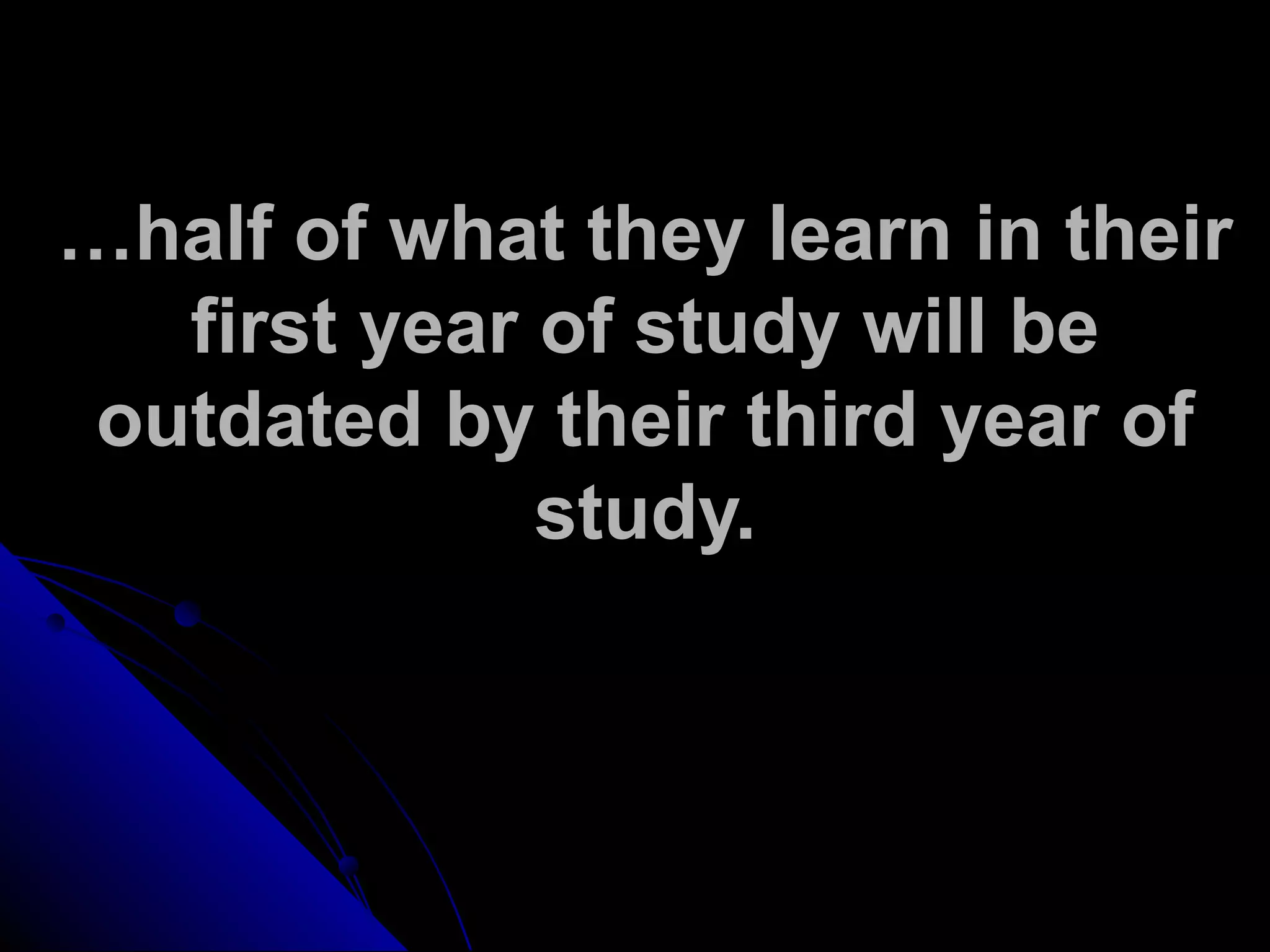 …half of what they learn in their
first year of study will be
outdated by their third year of
study.
 