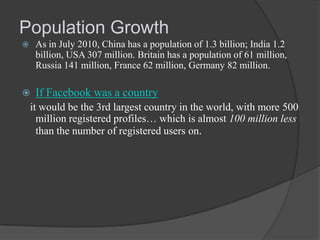 Population Growth


As in July 2010, China has a population of 1.3 billion; India 1.2
billion, USA 307 million. Britain has a population of 61 million,
Russia 141 million, France 62 million, Germany 82 million.



If Facebook was a country

it would be the 3rd largest country in the world, with more 500
million registered profiles… which is almost 100 million less
than the number of registered users on.

 