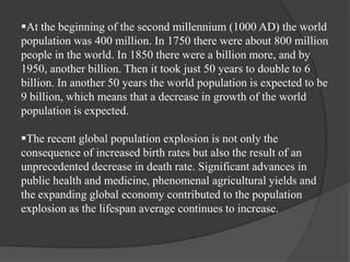 At the beginning of the second millennium (1000 AD) the world
population was 400 million. In 1750 there were about 800 million
people in the world. In 1850 there were a billion more, and by
1950, another billion. Then it took just 50 years to double to 6
billion. In another 50 years the world population is expected to be
9 billion, which means that a decrease in growth of the world
population is expected.
The recent global population explosion is not only the
consequence of increased birth rates but also the result of an
unprecedented decrease in death rate. Significant advances in
public health and medicine, phenomenal agricultural yields and
the expanding global economy contributed to the population
explosion as the lifespan average continues to increase.

 