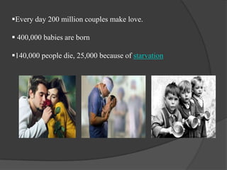 Every day 200 million couples make love.
 400,000 babies are born

140,000 people die, 25,000 because of starvation

 