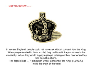 SABIAS QUE…
In ancient England, people could not have sex without consent from the King.
When people wanted to have a child, they had to solicit a permission to the
monarchy, in turn they would supply a plaque to hang on their door when they
had sexual relations.
The plaque read … "Fornication Under Consent of the King" (F.U.C.K.).
This is the origin of the word.
DID YOU KNOW …..
 