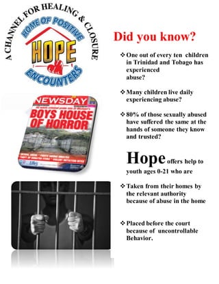 Did you know?
One out of every ten children
in Trinidad and Tobago has
experienced
abuse?
Many children live daily
experiencing abuse?
80% of those sexually abused
have suffered the same at the
hands of someone they know
and trusted?
Hopeoffers help to
youth ages 0-21 who are
Taken from their homes by
the relevant authority
because of abuse in the home
Placed before the court
because of uncontrollable
Behavior.
 