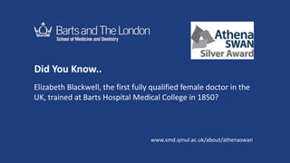Did You Know..
Elizabeth Blackwell, the first fully qualified female doctor in the
UK, trained at Barts Hospital Medical College in 1850?
www.smd.qmul.ac.uk/about/athenaswan
 