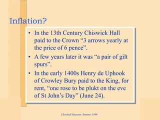 Chrishall Museum: Summer 1999
Inflation?
• In the 13th Century Chiswick Hall
paid to the Crown “3 arrows yearly at
the price of 6 pence”.
• A few years later it was “a pair of gilt
spurs”.
• In the early 1400s Henry de Uphook
of Crowley Bury paid to the King, for
rent, “one rose to be plukt on the eve
of St John’s Day” (June 24).
 