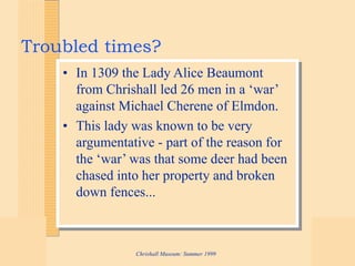 Chrishall Museum: Summer 1999
Troubled times?
• In 1309 the Lady Alice Beaumont
from Chrishall led 26 men in a ‘war’
against Michael Cherene of Elmdon.
• This lady was known to be very
argumentative - part of the reason for
the ‘war’ was that some deer had been
chased into her property and broken
down fences...
 