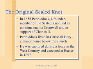 Chrishall Museum: Summer 1999
The Original Sealed Knot
• In 1655 Penruddock, a founder-
member of the Sealed Knot, led an
uprising against Cromwell and in
support of Charles II.
• Penruddock lived in Chrishall Bury -
a manor house below the church.
• He was captured during a foray in the
West Country and executed at Exeter
in 1657.
 
