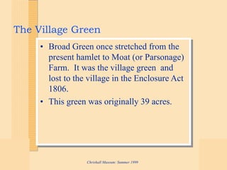 Chrishall Museum: Summer 1999
The Village Green
• Broad Green once stretched from the
present hamlet to Moat (or Parsonage)
Farm. It was the village green and
lost to the village in the Enclosure Act
1806.
• This green was originally 39 acres.
 