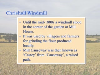 Chrishall Windmill
• Until the mid-1800s a windmill stood
in the corner of the garden at Mill
House.
• It was used by villagers and farmers
for grinding the flour produced
locally.
• Mill Causeway was then known as
‘Castey’ from ‘Causeway’, a raised
path.
 
