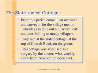 Chrishall Museum: Summer 1999
The Slate-roofed Cottage ...
• Prior to a parish council, an overseer
and surveyor for the village met on
Thursdays to dole out a quartern loaf
and one shilling to needy villagers.
• They met at the slated cottage, at the
top of Church Road, on the green.
• This cottage was also used as a
surgery by the doctor, who, weekly,
came from Newport on horseback.
 