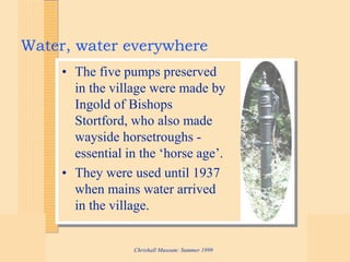 Chrishall Museum: Summer 1999
Water, water everywhere
• The five pumps preserved
in the village were made by
Ingold of Bishops
Stortford, who also made
wayside horsetroughs -
essential in the ‘horse age’.
• They were used until 1937
when mains water arrived
in the village.
 