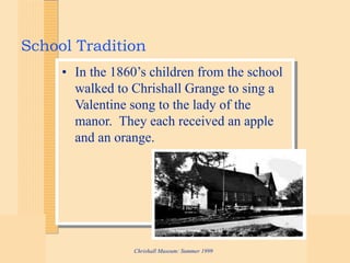 Chrishall Museum: Summer 1999
School Tradition
• In the 1860’s children from the school
walked to Chrishall Grange to sing a
Valentine song to the lady of the
manor. They each received an apple
and an orange.
 