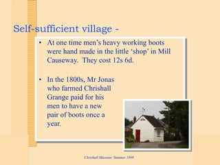 Chrishall Museum: Summer 1999
Self-sufficient village -
• At one time men’s heavy working boots
were hand made in the little ‘shop’ in Mill
Causeway. They cost 12s 6d.
• In the 1800s, Mr Jonas
who farmed Chrishall
Grange paid for his
men to have a new
pair of boots once a
year.
 