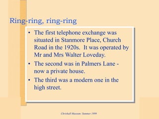 Chrishall Museum: Summer 1999
Ring-ring, ring-ring
• The first telephone exchange was
situated in Stanmore Place, Church
Road in the 1920s. It was operated by
Mr and Mrs Walter Loveday.
• The second was in Palmers Lane -
now a private house.
• The third was a modern one in the
high street.
 