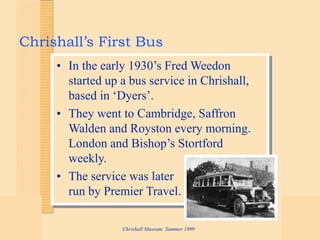 Chrishall Museum: Summer 1999
Chrishall’s First Bus
• In the early 1930’s Fred Weedon
started up a bus service in Chrishall,
based in ‘Dyers’.
• They went to Cambridge, Saffron
Walden and Royston every morning.
London and Bishop’s Stortford
weekly.
• The service was later
run by Premier Travel.
 
