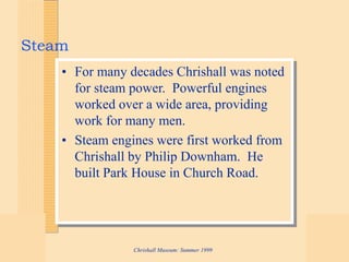 Chrishall Museum: Summer 1999
Steam
• For many decades Chrishall was noted
for steam power. Powerful engines
worked over a wide area, providing
work for many men.
• Steam engines were first worked from
Chrishall by Philip Downham. He
built Park House in Church Road.
 