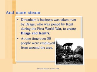 Chrishall Museum: Summer 1999
And more steam
• Downham’s business was taken over
by Drage, who was joined by Kent
during the First World War, to create
Drage and Kent’s.
• At one time over 80
people were employed
from around the area.
Gyrotilla
 